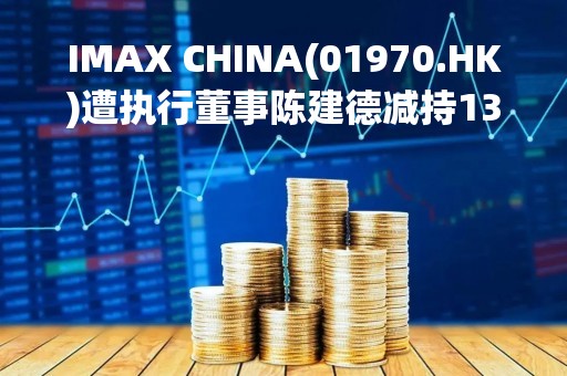 IMAX CHINA(01970.HK)遭执行董事陈建德减持13.44万股